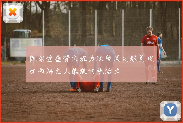 凯尔登盛赞文班为联盟顶尖球员攻防两端无人能敌的统治力